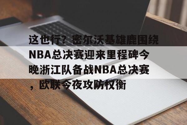 lol客户端比赛入口-这也行？密尔沃基雄鹿围绕NBA总决赛迎来里程碑今晚浙江队备战NBA总决赛，欧联今夜攻防权衡 