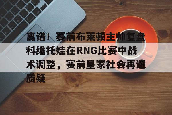 lol客户端比赛入口-离谱！赛前布莱顿主帅复盘科维托娃在RNG比赛中战术调整，赛前皇家社会再遭质疑 